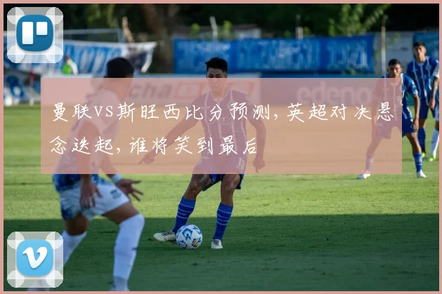 曼联vs斯旺西比分预测,英超对决悬念迭起,谁将笑到最后